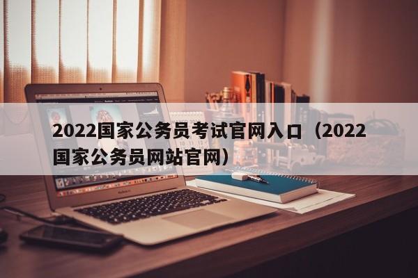 2022国家公务员考试官网入口（2022国家公务员网站官网）