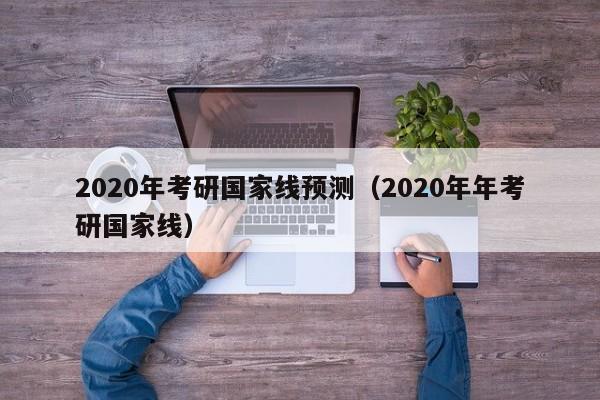 2020年考研国家线预测（2020年年考研国家线）