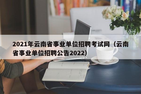 2021年云南省事业单位招聘考试网（云南省事业单位招聘公告2022）