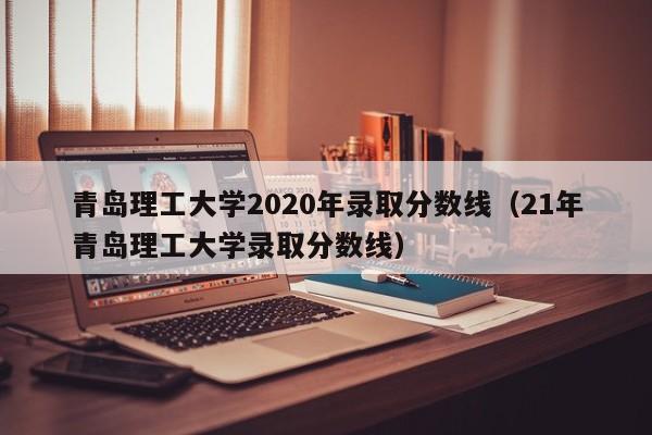 青岛理工大学2020年录取分数线（21年青岛理工大学录取分数线）