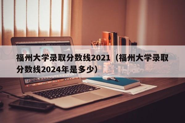 福州大学录取分数线2021（福州大学录取分数线2024年是多少）