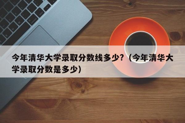 今年清华大学录取分数线多少?（今年清华大学录取分数是多少）